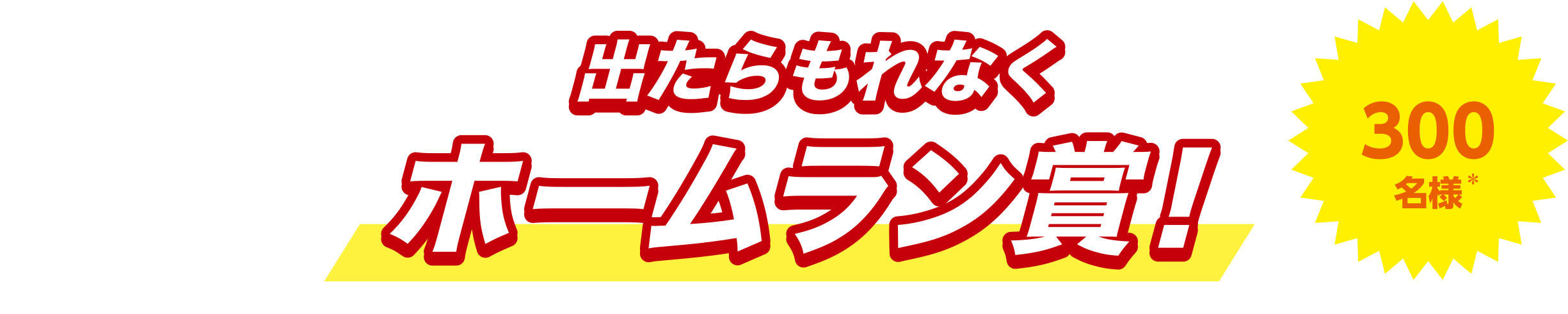 出たらもれなくホームラン賞！300名様* *期間の合計当選者数です。